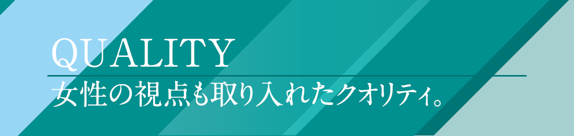 女性の視点も取り入れたクオリティ。